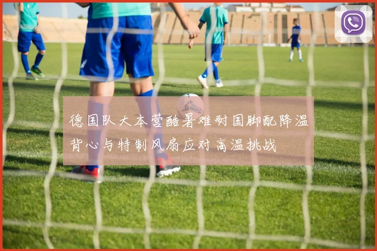 德国队大本营酷暑难耐国脚配降温背心与特制风扇应对高温挑战