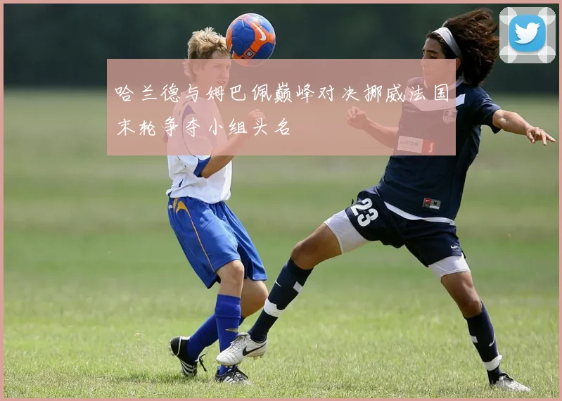 哈兰德与姆巴佩巅峰对决挪威法国末轮争夺小组头名