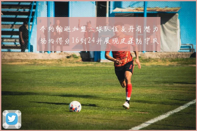 乔约翰逊加盟三球队伍麦丹有潜力场均得分16到24并展现皮蓬防守风范