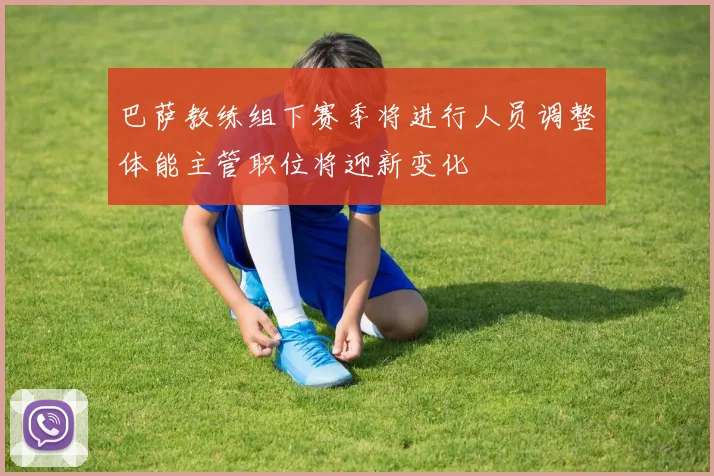 巴萨教练组下赛季将进行人员调整体能主管职位将迎新变化