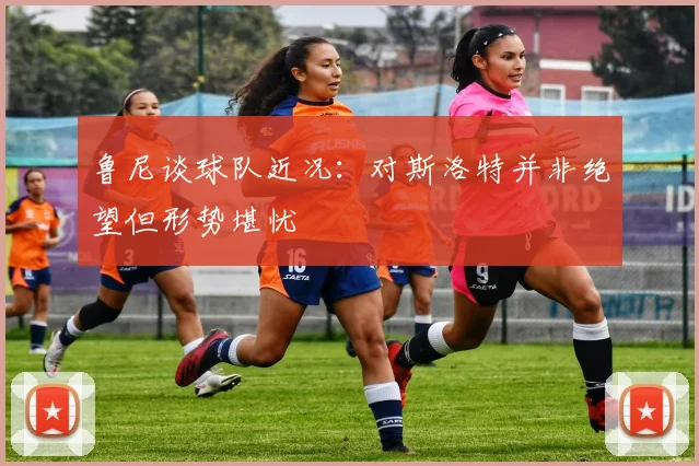 鲁尼谈球队近况：对斯洛特并非绝望但形势堪忧