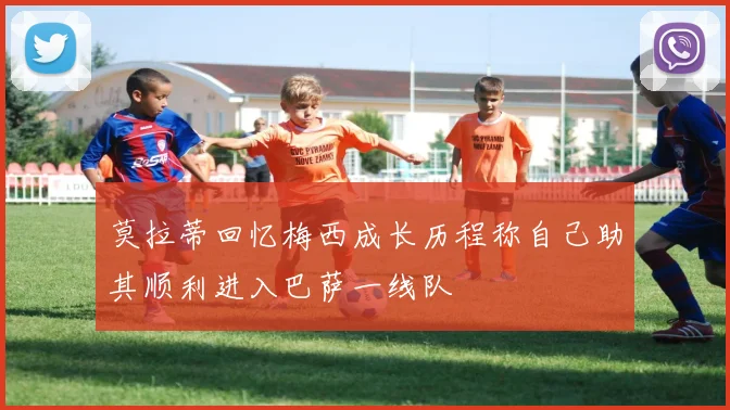 莫拉蒂回忆梅西成长历程称自己助其顺利进入巴萨一线队