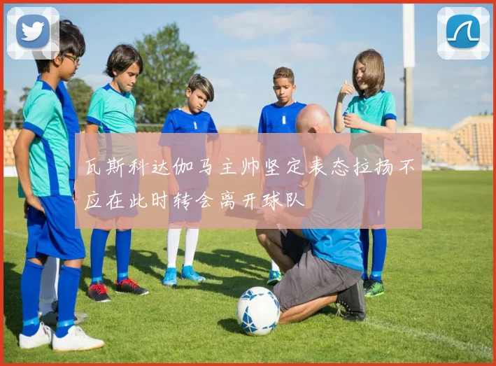 瓦斯科达伽马主帅坚定表态拉扬不应在此时转会离开球队