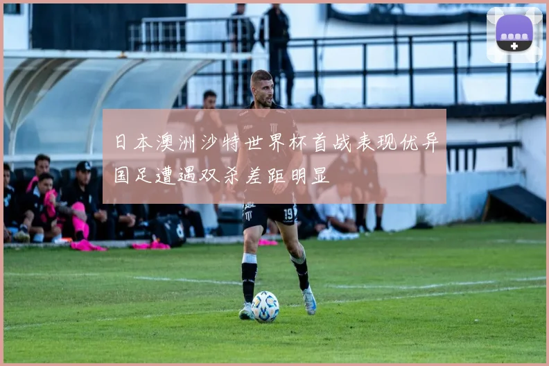 日本澳洲沙特世界杯首战表现优异国足遭遇双杀差距明显