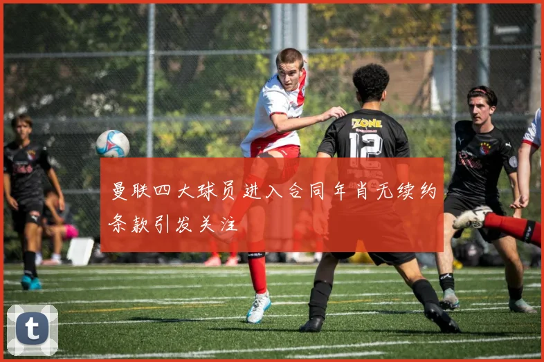 曼联四大球员进入合同年肖无续约条款引发关注