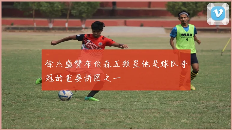 徐杰盛赞布伦森五颗星他是球队夺冠的重要拼图之一