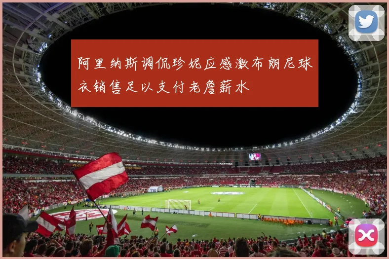 阿里纳斯调侃珍妮应感激布朗尼球衣销售足以支付老詹薪水