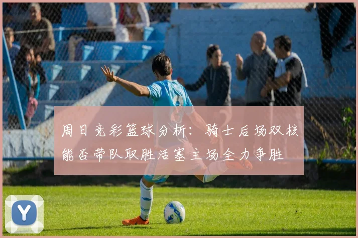 周日竞彩篮球分析：骑士后场双核能否带队取胜活塞主场全力争胜