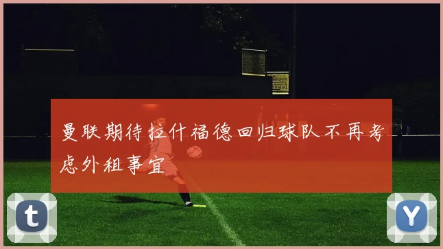 曼联期待拉什福德回归球队不再考虑外租事宜