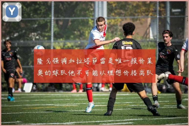 隆戈强调加拉塔萨雷是唯一报价莱奥的球队他不可能以理想价格离队