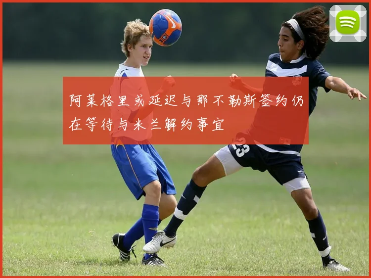 阿莱格里或延迟与那不勒斯签约仍在等待与米兰解约事宜
