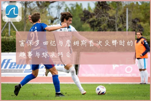 富保罗回忆与詹姆斯首次交锋时的趣事与球衣巧合