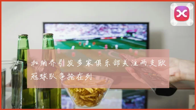 加纳乔引发多家俱乐部关注两支欧冠球队争抢在列