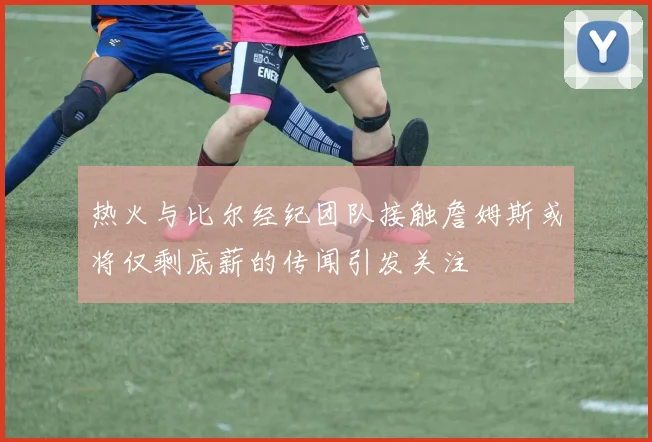 热火与比尔经纪团队接触詹姆斯或将仅剩底薪的传闻引发关注