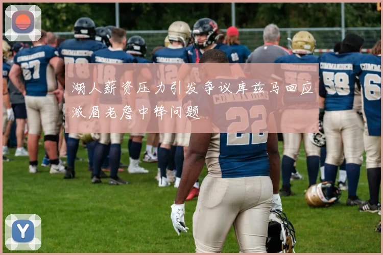 湖人薪资压力引发争议库兹马回应浓眉老詹中锋问题