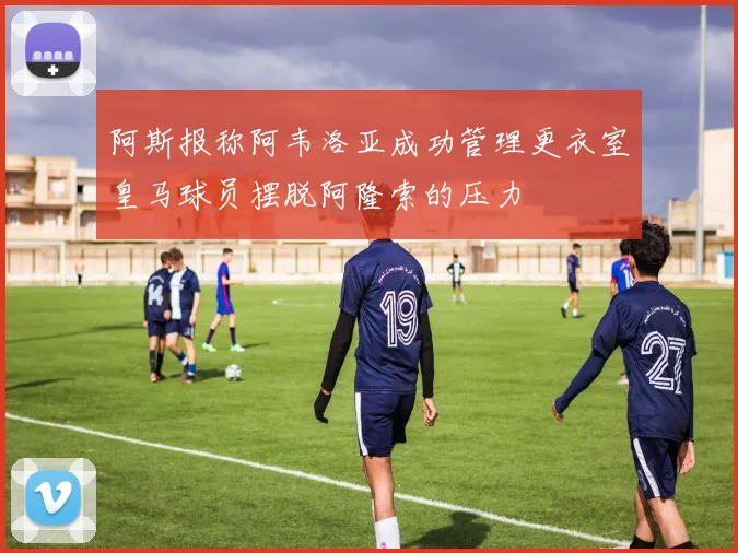 阿斯报称阿韦洛亚成功管理更衣室皇马球员摆脱阿隆索的压力
